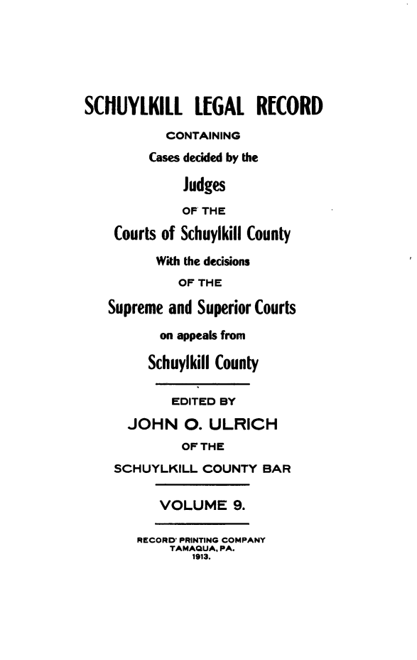 handle is hein.statereports/schuyler0009 and id is 1 raw text is: SCHUYLKILL LEGAL RCORD
CONTAINING
Cases decided by the
Judges
OF THE
Courts of Schuylkill County
With the decisions
OF THE
Supreme and Superior Courts
on appeals from
Schuylkill County
EDITED BY
JOHN 0. ULRICH
OF THE
SCHUYLKILL COUNTY BAR
VOLUME 9.
RECORD* PRINTING COMPANY
TAMAQUA, PA.
1913.


