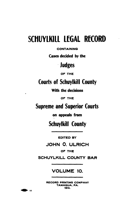 handle is hein.statereports/schuyler0010 and id is 1 raw text is: SCHUYLKILL L[GAL RECORD
CONTAINING
Cases decided by the
Judges
OF THE
Courts of Schuylkill County
With the'decisions
OF THE
Supreme and Superior Courts
on appeals from
Schuylkill County
EDITED BY
JOHN 0. ULRICH
OF THE
SCHUYLKILL COUNTY BAR
VOLUME 10.
RECORD PRINTING COMPANY
TAMAQUA, PA.
1914.


