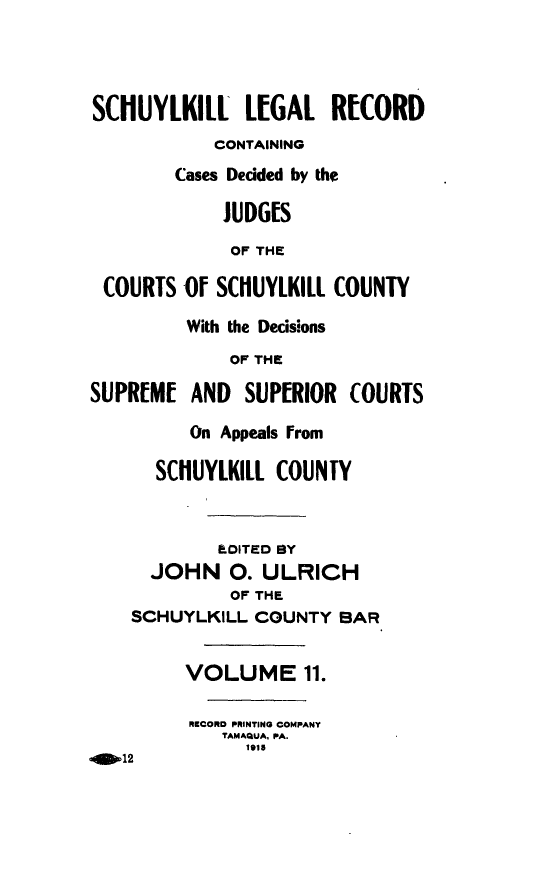 handle is hein.statereports/schuyler0011 and id is 1 raw text is: SCHUYLKILL L[GAL RECORD
CONTAINING
Cases Dedded by the
JUDGES
OF THE
COURTS 0f SCHUYLKILL COUNTY
With the Decisions
OF THE
SUPREME AND SUPERIOR COURTS
On Appeals from
SCHUYLKILL COUNTY
.OITED BY
JOHN 0. ULRICH
OF THE
SCHUYLKILL COUNTY BAR
VOLUME 11.
RECORD PRINTING COMPANY
TAMAQUA, PA.
1915
-O12


