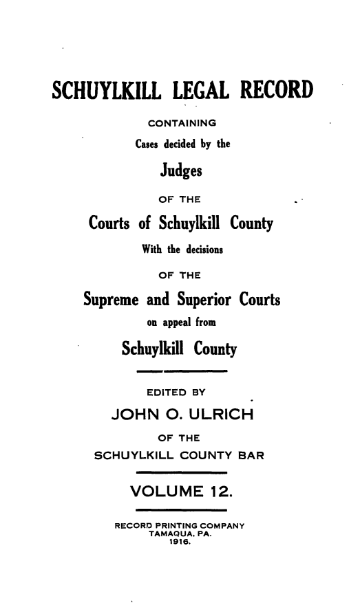 handle is hein.statereports/schuyler0012 and id is 1 raw text is: SCHUYLKILL LEGAL RECORD
CONTAINING
Cases decided by the
Judges
OF THE
Courts of Schuylkill County
With the decisions
OF THE
Supreme and Superior Courts
on appeal from
Schuylkill County
EDITED BY
JOHN 0. ULRICH
OF THE
SCHUYLKILL COUNTY BAR
VOLUME 12.
RECORD PRINTING COMPANY
TAMAQUA, PA.
1916.


