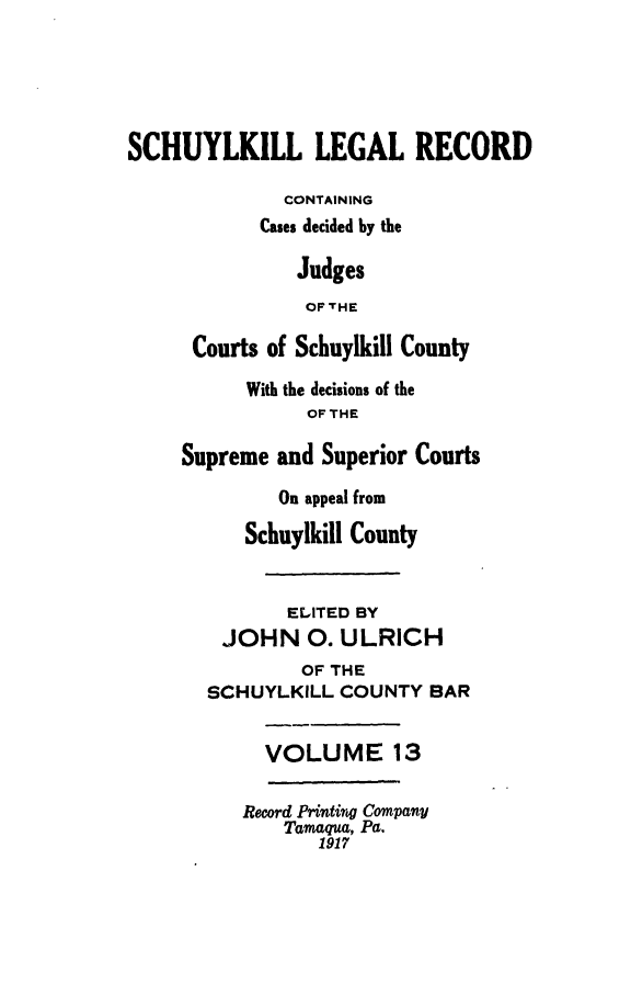 handle is hein.statereports/schuyler0013 and id is 1 raw text is: SCHUYLKILL LEGAL RECORD
CONTAINING
Cases decided by the
Judges
OF THE
Courts of Schuylkill County
With the decisions of the
OFTHE
Supreme and Superior Courts
On appeal from
Schuylkill County
ELITED BY
JOHN 0. ULRICH
OF THE
SCHUYLKILL COUNTY BAR
VOLUME 13
Record Printing Company
Tamaqua, Pa.
1917


