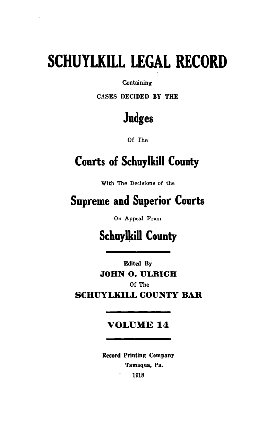 handle is hein.statereports/schuyler0014 and id is 1 raw text is: SCHUYLKILL LEGAL RECORD
Containing
CASES DECIDED BY THE
Judges
Of The
Courts of Schuylkill County
With The Decisions of the
Supreme and Superior Courts
On Appeal From
Schuylkill County
Edited By
JOHN 0. ULRICH
Of The
SCHUYLKILL COUNTY BAR
VOLUME 14
Record Printing Company
Tamaqua, Pa.
1918



