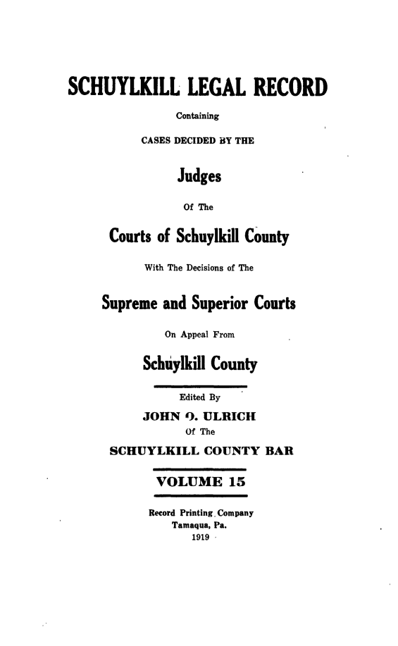 handle is hein.statereports/schuyler0015 and id is 1 raw text is: SCHUYLKILL LEGAL RECORD
Containing
CASES DECIDED BY THE
Judges
Of The
Courts of Schuylkill County
With The Decisions of The
Supreme and Superior Courts
On Appeal From
Schuylkill County
Edited By
JOHN ). ULRICH
Of The
SCHUYLKILL COUNTY BAR
VOLUME 15
Record Printing Company
Tamaqua, Pa.
1919 -


