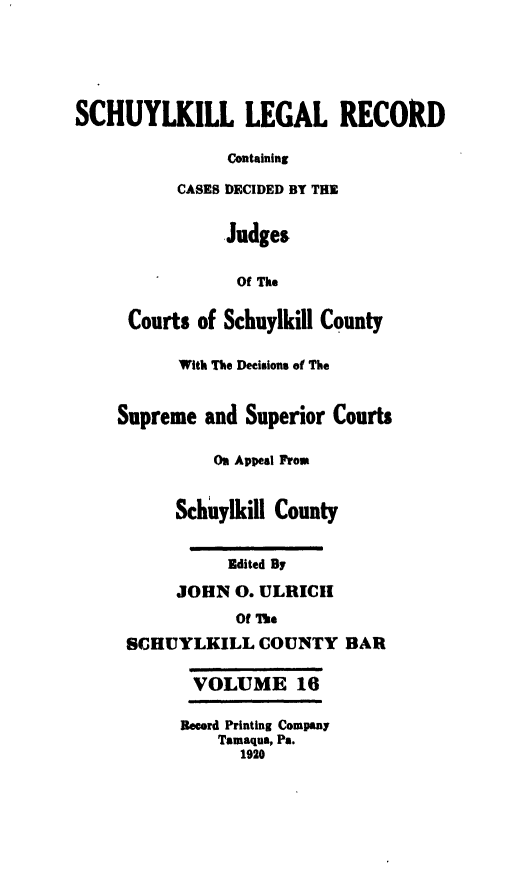 handle is hein.statereports/schuyler0016 and id is 1 raw text is: SCHUYLKILL LEGAL RECORD
containing
CASES DECIDED BY THE
Judges
Of The
Courts of Schuylkill County
With The Decisions of The
Supreme and Superior Courts
On Appeal Frow
Schuylkill County
Edited By
JOHN 0. ULRICII
Of The
SCHUYLKILL COUNTY BAR
VOLUME 16
Record Printing Company
Tamaqua, Pa.
1920


