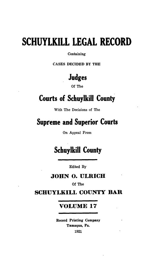 handle is hein.statereports/schuyler0017 and id is 1 raw text is: SCHUYLKILL LEGAL RECORD
Containing
CASES DECIDED BY THE
Judges
Of The
Courts of Schuylkill County
With The Decisions of The
Supreme and Superior Courts
On Appeal From
Schuylkill County
Edited By
JOHN 0. ULRICH
Of The
SCHUYLKILL COUNTY BAR
VOLUME 17
Record Printing Company
Tamaqua, Pa.
1921


