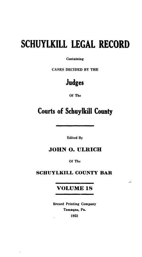 handle is hein.statereports/schuyler0018 and id is 1 raw text is: SCHUYLKILL LEGAL RECORD
Containing
CASES DECIDED BY THE
Judges
Of The
Courts of Schuylkill County
Edited By
JOHN 0. ULRICH
Of The
SCHUYLKILL COUNTY BAR
VOLUME 18
Record Printing Company
Tamaqua, Pa.
1922


