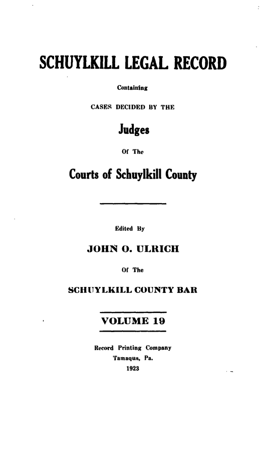 handle is hein.statereports/schuyler0019 and id is 1 raw text is: SCHUYLKILL LEGAL RECORD
Containing
CASES DECIDED BY THE
Judges
Of The

Courts of Schuylkill County
Edited By
JOHN 0. ULRICH
Of The
SCHUYLKILL COUNTY BAR
VOLUME 19

Record Printing Company
Tamaqua, Pa.
1923


