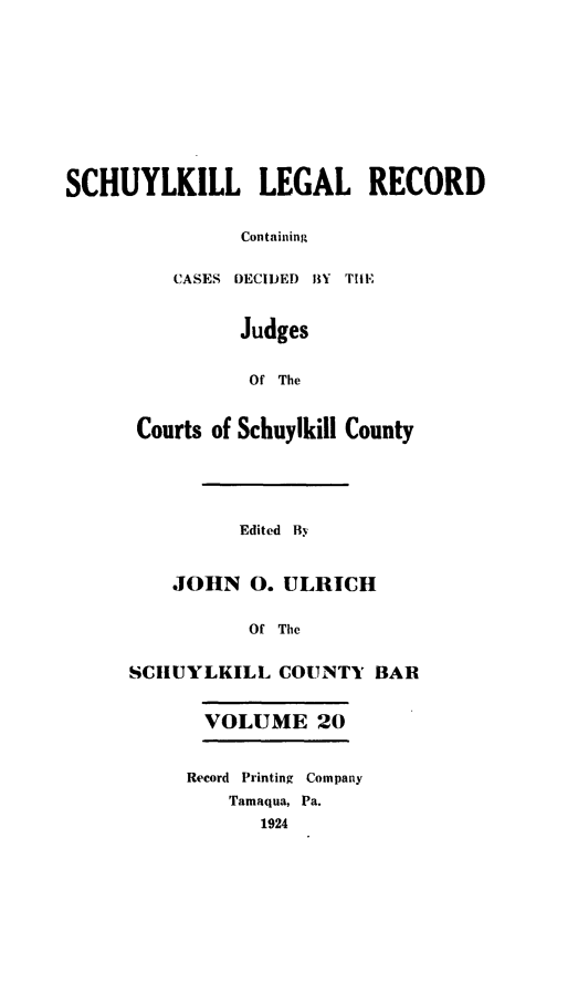 handle is hein.statereports/schuyler0020 and id is 1 raw text is: SCHUYLKILL LEGAL RECORD
Containing
CASES DECIDED BY TInF
Judges
Of The
Courts of Schuylkill County
Edited By
JOHN 0. ULRICH
Of The
SCIUYLKILL COUNTY BAR
VOLUME 20
Record Printing Company
Tamaqua, Pa.
1924


