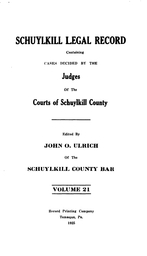handle is hein.statereports/schuyler0021 and id is 1 raw text is: SCHUYLKILL LEGAL RECORD
Containing
CASES DECIDED BY THE
Judges
Of The
Courts of Schuylkill County
Edited By
JOHN 0. ULRICH
Of The
SCIIUYLKILL COUNTY BAR
VOLUME 21
Record Printing Company
'Tamaqua, Pa.
1925


