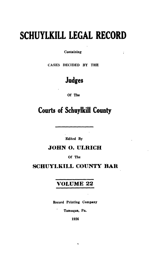 handle is hein.statereports/schuyler0022 and id is 1 raw text is: SCHUYLKILL LEGAL RECORD
Containing
CASES DECIDED BY THE
Judges
Of The
Courts of Schuylkill County
Edited By
JOHN 0. ULRICH
Of The
SCHUYLKILL COUNTY BAR
VOLUME 22
Record Printing Company
Tamaqua, Pa.

1926


