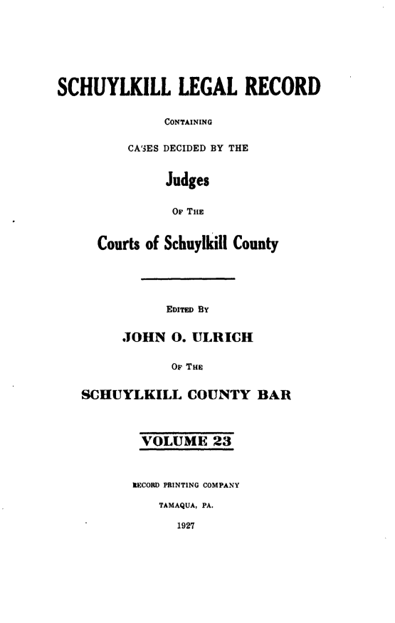 handle is hein.statereports/schuyler0023 and id is 1 raw text is: SCHUYLKILL LEGAL RECORD
CONTAINING
CA'3ES DECIDED BY THE
Judges
OF THE
Courts of Schuylkill County
EID By
.JOHN 0. ULRICH
OF THE
SCHUYLKILL COUNTY BAR
VOLUME 23
XECORD PRINTING COMPANY
TAMAQUA, PA.
1927


