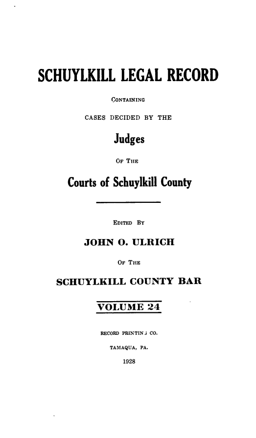 handle is hein.statereports/schuyler0024 and id is 1 raw text is: SCHUYLKILL LEGAL RECORD
CONTAINING
CASES DECIDED BY THE
Judges
OF THE
Courts of Schuylkill County
EDITED BY
JOHN 0. ULRICH
OF THE
SCHUYLKILL COUNTY BAR
VOLUME 24
RECORD PRINTIN J CO.
TAMAQUA, PA.
1928


