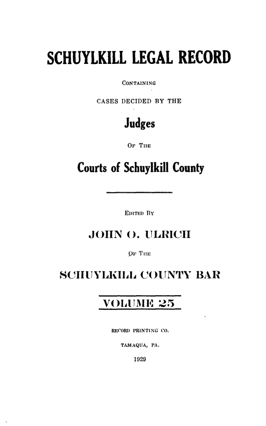 handle is hein.statereports/schuyler0025 and id is 1 raw text is: SCHUYLKILL LEGAL RECORD
CONTAINING
CASES DECIDED BY THE
Judges
OF TiE
Courts of Schuylkill County
EDITED BY
JOHN 0). ULRICII
SCIIUI-(IIA.L Co()UNTY BAR
VOIA IJAI 4' 25
RECORD PRINTING CO.
TAMAQUA, PA.
1929


