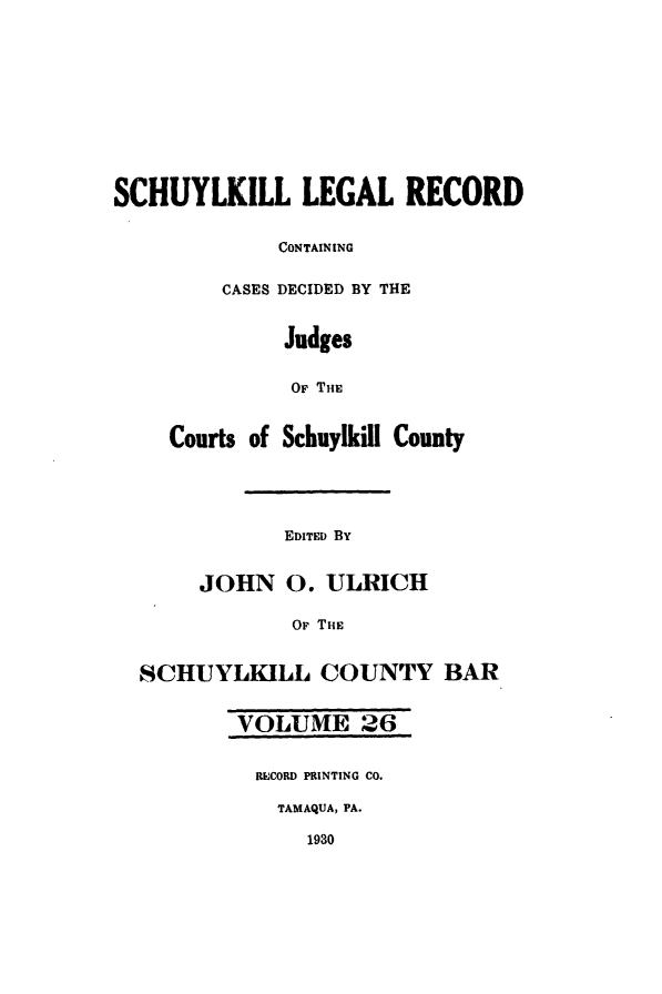 handle is hein.statereports/schuyler0026 and id is 1 raw text is: SCHUYLKILL LEGAL RECORD
CONTAINING
CASES DECIDED BY THE
Judges
OF THE
Courts of Schuylkill County
EDITED BY
JOHN 0. ULRICH
OF THE
SCHUYLKILL COUNTY BAR
VOLUME 26
RECORD PRINTING CO.
TAMAQUA, PA.
1930


