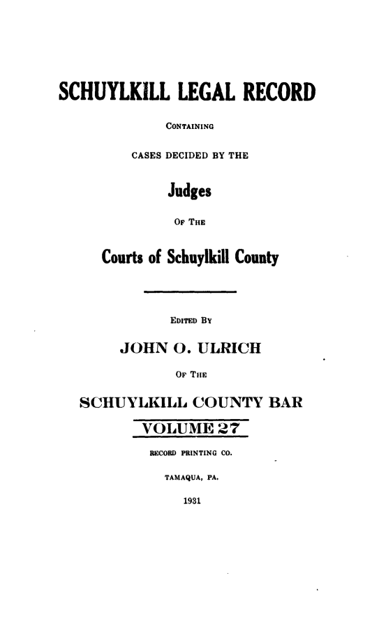 handle is hein.statereports/schuyler0027 and id is 1 raw text is: SCHUYLKILL LEGAL RECORD
CONTAINING
CASES DECIDED BY THE
Judges
OF THE
Courts of Schuylkill County
EDITED BY
JOHN 0. ULRICH
OF THE
SCHUYLKILL COUNTY BAR
VOLUME 27
RECORD PRINTING CO.
TAMAQUA, PA.
1931



