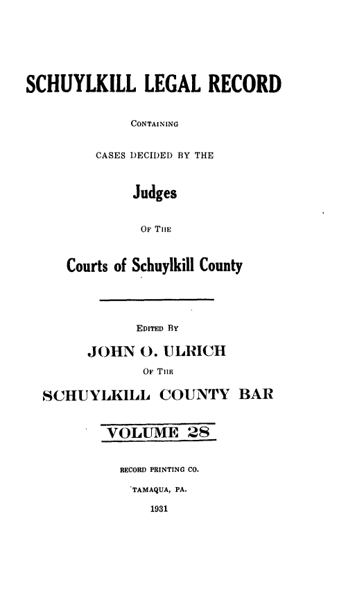 handle is hein.statereports/schuyler0028 and id is 1 raw text is: SCHUYLKILL LEGAL RECORD
CONTAINING
CASES DECIDED BY THE
Judges
OF TIiE
Courts of Schuylkill County
EDITED BY
JOHN 0. ULRICH
OF TIIm4
SCHUYLKILL COUNTY BAR
VOLUME 28
RECORD PRINTING CO.
TAMAQUA, PA.
1931


