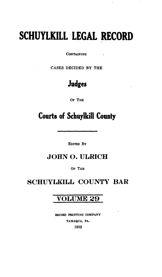 handle is hein.statereports/schuyler0029 and id is 1 raw text is: SCHUYLKILL LEGAL RECORD
CONTAINING
CASES DECIDED BY THE
Judges
OF THE
Courts of Schuylkill County
EDITED BY
JOHN 0. ULRICH
OF TiE
SCHUYLKILL COUNTY BAR
VOLUME 29
RECORD PRINTING COMPANY
TAMAQUA, PA.
1932


