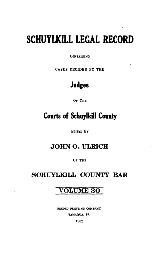 handle is hein.statereports/schuyler0030 and id is 1 raw text is: SCHUYLKILL LEGAL RECORD
CONTAINING
CASES DECIDED BY THE
Judges
OF THE
Courts of Schuylkill County
EDITED By
JOHN 0. ULRICH
OF THE
SCHUYLKILL COUNTY BAR
VOLUME 30
RECORD PRINTING COMPANY
TAMAQUA, PA.
1932



