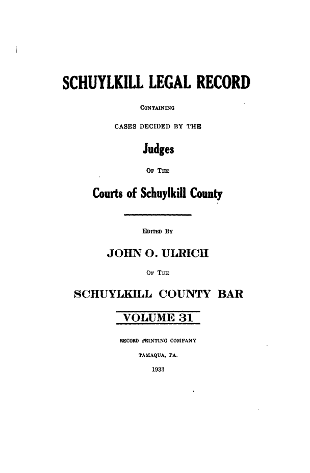 handle is hein.statereports/schuyler0031 and id is 1 raw text is: SCHUYLKILL LEGAL RECORD
CONTAINING
CASES DECIDED BY THE
Judges
OF THE
Courts of Schuylkill County
EDITED BY
JOHN 0. ULRICH
OF TuE
SCHUYLKILL COUNTY BAR
VOLUME 31
RECORD PRINTING COMPANY
TAMAQUA, PA.
1933


