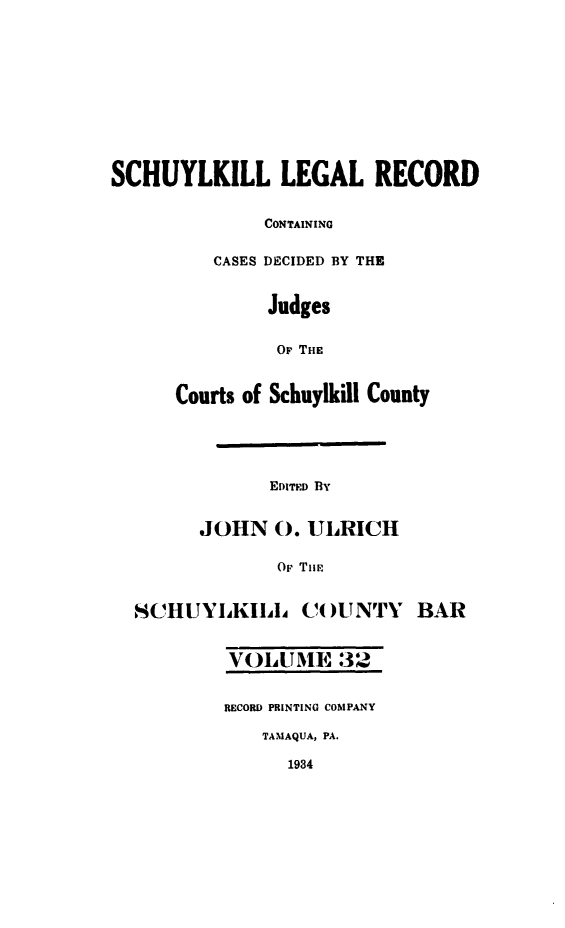 handle is hein.statereports/schuyler0032 and id is 1 raw text is: SCHUYLKILL LEGAL RECORD
CONTAINING
CASES DECIDED BY THE
Judges
OF THIE
Courts of Schuylkill County
EDITED By
JOHN 0. ULRICH
Or Ti i
SCHUYIKIIL CO )UNTY BAR
VOLUME 32
RECORD PRINTING COMPANY
TAMAQUA, PA.
1934



