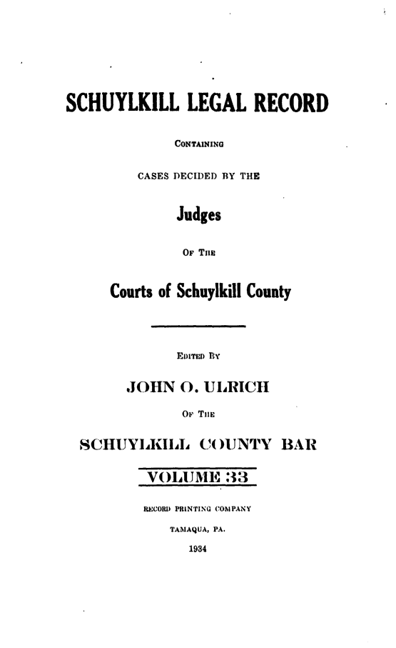 handle is hein.statereports/schuyler0033 and id is 1 raw text is: SCHUYLKILL LEGAL RECORD
CONTAINING
CASES DECIDED BY THE
Judges
OF Tan
Courts of Schuylkill County

EDIwr BY

JOHN 0. UIRICH
Or TliE
SCHUYLKIL (()UNTY BAR
V!)hUJME :33
RECORD PRINTING COMPANY
TAMAQUA, PA.
1934


