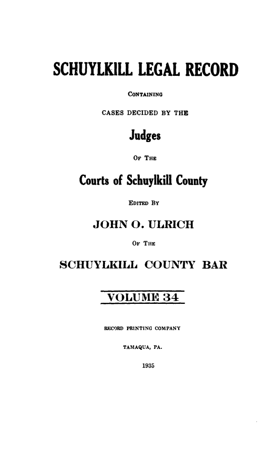 handle is hein.statereports/schuyler0034 and id is 1 raw text is: SCHUYLKILL LEGAL RECORD
CONTAINING
CASES DECIDED BY THE
Judges
OF THE
Courts of Schuylkill County
EDITED BY
JOHN 0. ULRICH
OF THE
SCHUYLKILL COUNTY BAR
VOLUME 34
RECORD PRINTING COMPANY
TAMAQUA, PA.
1935


