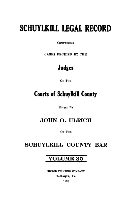 handle is hein.statereports/schuyler0035 and id is 1 raw text is: SCHUYLKILL LEGAL RECORD
CONTAINING
CASES DECIDED BY THE
Judges
Or THE
Courts of Schuylkill County
EDITED BY
JOHN 0. ULRICH
Up THE
SCHUYLKILL COUNTY BAR
VOLUME 35
RECORD PRINTING COMPANY
TAMAQUA, PA.
1936



