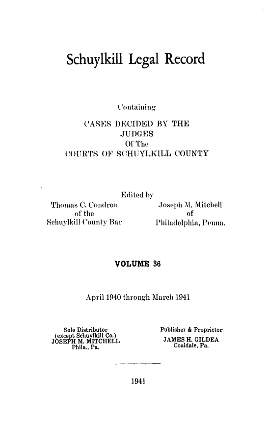 handle is hein.statereports/schuyler0036 and id is 1 raw text is: Schuylkill Legal Record
( Containing
(ASJS DECII)ED BY THE
JUDGES

(()URTS O)F S4
Thomas C. Condron
of the
Schuylkill County Bar

Of The
(HIU YLKILL COUNTY

Edited by

.Joseph M. Mitchell
of
lPhiladelphia, Penna.

VOLUME 36
April 1940 through March 1941

Sole Distributor
(except Schuylkill Co.)
JOSEPH M. MITCHELL
Phila., Pa.

Publisher & Proprietor
JAMES H. GILDEA
Coaldale, Pa.

1941


