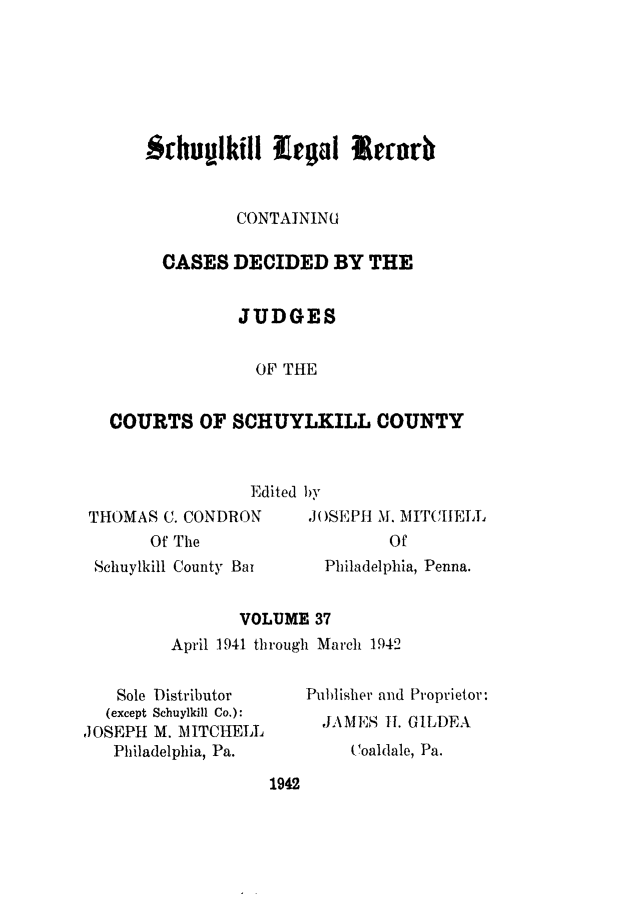 handle is hein.statereports/schuyler0037 and id is 1 raw text is: Schiufll ill Lea  rrb
CONTAINING
CASES DECIDED BY THE
JUDGES
OF THE
COURTS OF SCHUYLKILL COUNTY
Edited by

THOMAS C. CONDRON
Of The
Schuylkill County Bat

,JOSEPH M. MITCHELL
Of
Philadelphia, Penna.

VOLUME 37
April 1941 through March 1942

Sole Distributor
(except Schuylkill Co.):
,JOSEPH M. MITCHELL
Philadelphia, Pa.

Publisher and Proprietor:
,JAMJES I. GlLDEA
(Coaldale, Pa.

1942


