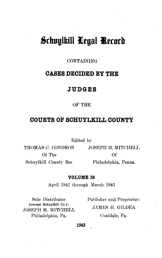 handle is hein.statereports/schuyler0038 and id is 1 raw text is: Srhvullkill legl l  rr
CONTAINING
CASES DECIDED BY THE
JUDGES
OF THE
COURTS OF SCHUYLKILL COUNTY
Edited bv

THOMAS C. CONDRON
Of The
Schuylkill County Bar

JOSEPJI M. MITCHELL
Of
Philadelphia, Penna.

VOLUME 38
April 1942 through March 1943

Sole Distributor
(except Schuylkill Co.):
JOSEPH M. MITCHELL
Philadelphia, Pa.

Publisher and Proprietor:
JAMES H. GILDEA
Coaldale, Pa.

1943


