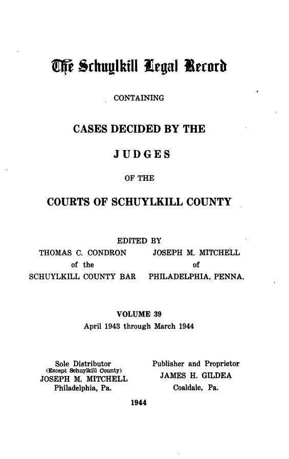 handle is hein.statereports/schuyler0039 and id is 1 raw text is: -I $rhulkil -legal  e rnrb
CONTAINING
CASES DECIDED BY THE
JUDGES
OF THE
COURTS OF SCHUYLKILL COUNTY

EDITED BY
THOMAS C. CONDRON    JOSEPH M. MITCHELL
of the                of
SCHUYLKILL COUNTY BAR  PHILADELPHIA, PENNA.

VOLUME 39
April 1943 through March 1944

Sole Distributor
(Except Schuylkill County)
JOSEPH M. MITCHELL
Philadelphia, Pa.

Publisher and Proprietor
JAMES H. GILDEA
Coaldale, Pa.

1944


