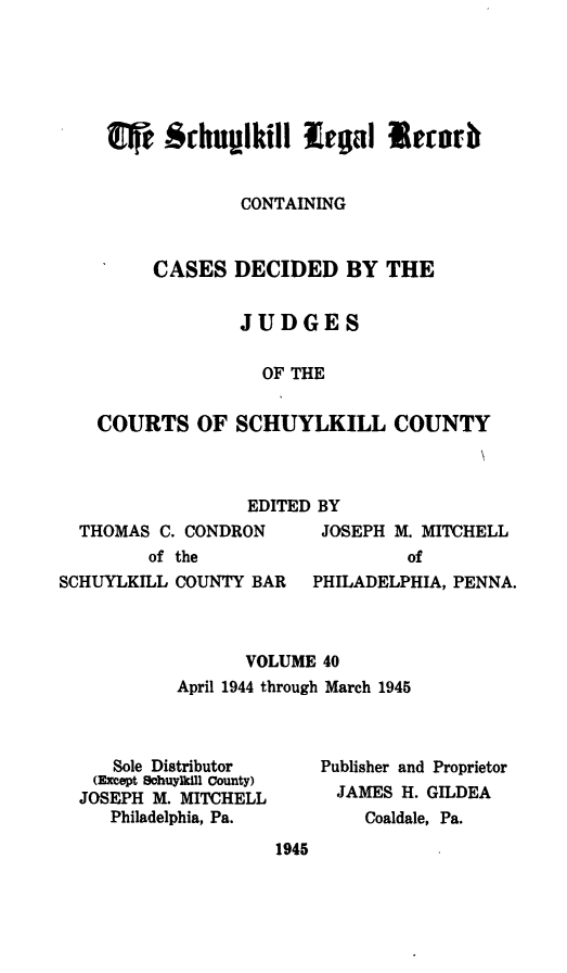 handle is hein.statereports/schuyler0040 and id is 1 raw text is: CONTAINING
CASES DECIDED BY THE
JUDGES
OF THE
COURTS OF SCHUYLKILL COUNTY
EDITED BY
THOMAS C. CONDRON      JOSEPH M. MITCHELL
of the                  of
SCHUYLKILL COUNTY BAR   PHILADELPHIA, PENNA.
VOLUME 40
April 1944 through March 1945
Sole Distributor    Publisher and Proprietor
(Except Schuylkill County)
JOSEPH M. MITCHELL      JAMES H. GILDEA
Philadelphia, Pa.       Coaldale, Pa.

1945


