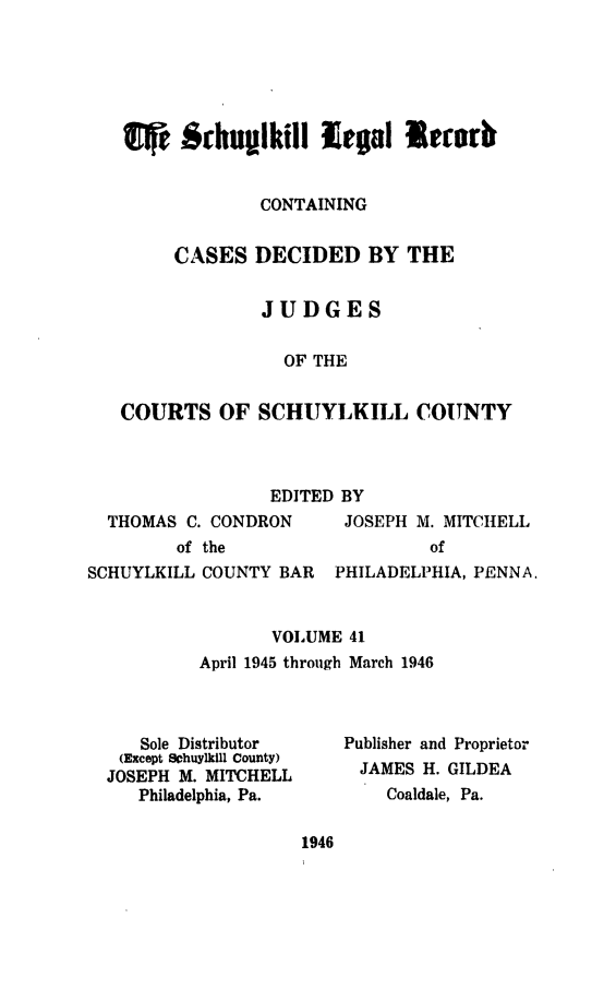 handle is hein.statereports/schuyler0041 and id is 1 raw text is: fr   fihuplkill legal m11trr
CONTAINING
CASES DECIDED BY THE
JUDGES
OF THE
COURTS OF SCHUYLKILL COUNTY
EDITED BY
THOMAS C. CONDRON     JOSEPH M. MITCHELL
of the                 of
SCHUYLKILL COUNTY BAR PHILADELPHIA, PENNA.
VOLUME 41
April 1945 through March 1946
Sole Distributor   Publisher and Proprietor
(Except Schuylkill County)  JAMES H. GILDEA
JOSEPH M. MITCHELL
Philadelphia, Pa.      Coaldale, Pa.
1946


