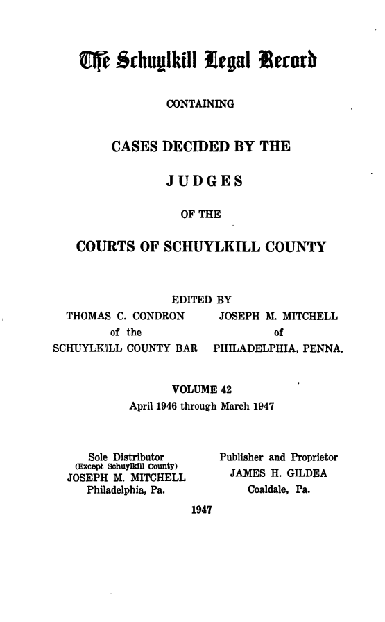 handle is hein.statereports/schuyler0042 and id is 1 raw text is: i    echumikill lega Stab
CONTAINING
CASES DECIDED BY THE
JUDGES
OF THE
COURTS OF SCHUYLKILL COUNTY

EDITED BY
THOMAS C. CONDRON      JOSEPH M. MITCHELL
of the                  of
SCHUYLKILL COUNTY BAR   PHILADELPHIA, PENNA.
VOLUME 42
April 1946 through March 1947

Sole Distributor
(Except Sohuylkill County)
JOSEPH M. MITCHELL
Philadelphia, Pa.

Publisher and Proprietor
JAMES H. GILDEA
Coaldale, Pa.

1947


