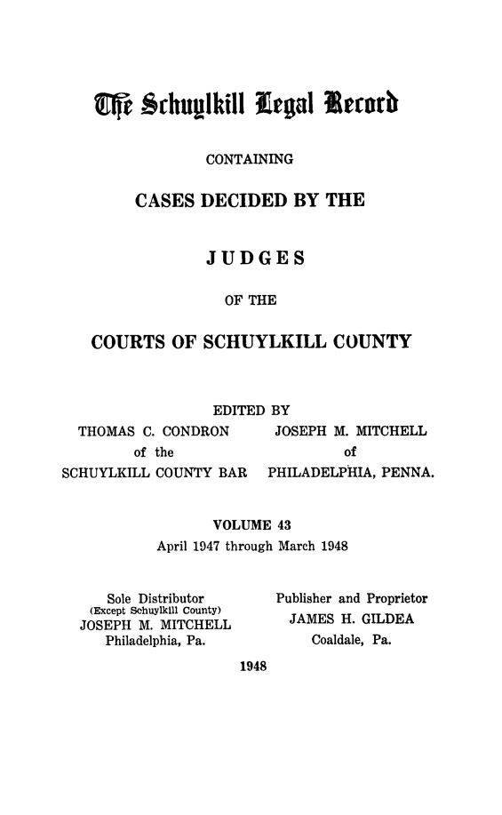 handle is hein.statereports/schuyler0043 and id is 1 raw text is: CONTAINING
CASES DECIDED BY THE
JUDGES
OF THE
COURTS OF SCHUYLKILL COUNTY

EDITED BY

THOMAS C. CONDRON
of the

JOSEPH M. MITCHELL
of

SCHUYLKILL COUNTY BAR   PHILADELPHIA, PENNA.
VOLUME 43
April 1947 through March 1948

Sole Distributor
(Except Schuylkill County)
JOSEPH M. MITCHELL
Philadelphia, Pa.

Publisher and Proprietor
JAMES H. GILDEA
Coaldale, Pa.

1948


