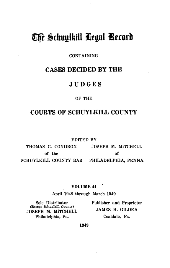 handle is hein.statereports/schuyler0044 and id is 1 raw text is: CONTAINING
CASES DECIDED BY THE
JUDGES
OF THE
COURTS OF SCHUYLKILL COUNTY

EDITED BY

THOMAS C. CONDRON
of the

JOSEPH M. MITCHELL
of

SCHUYLKILL COUNTY BAR     PHILADELPHIA, PENNA.
VOLUME 44
April 1948 through March 1949

Sole Distributor
(Except Schuylkill County)
JOSEPH M. MITCHELL
Philadelphia, Pa.

Publisher and Proprietor
JAMES H. GILDEA
Coaldale, Pa.

1949


