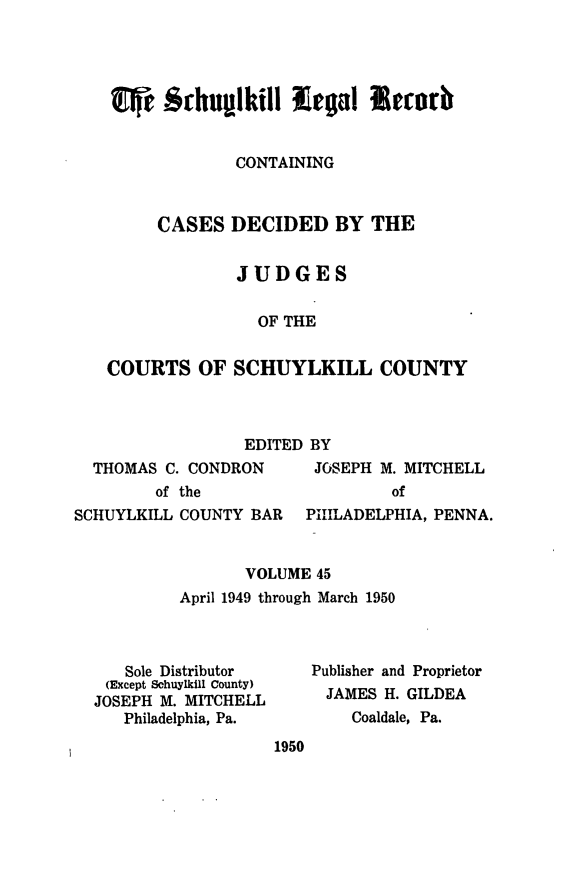 handle is hein.statereports/schuyler0045 and id is 1 raw text is: CONTAINING
CASES DECIDED BY THE
JUDGES
OF THE
COURTS OF SCHUYLKILL COUNTY

EDITED BY
THOMAS C. CONDRON      JOSEPH M. MITCHELL
of the                  of
SCHUYLKILL COUNTY BAR   PHILADELPHIA, PENNA.
VOLUME 45
April 1949 through March 1950

Sole Distributor
(Except Schuylkill County)
JOSEPH M. MITCHELL
Philadelphia, Pa.

Publisher and Proprietor
JAMES H. GILDEA
Coaldale, Pa.

1950


