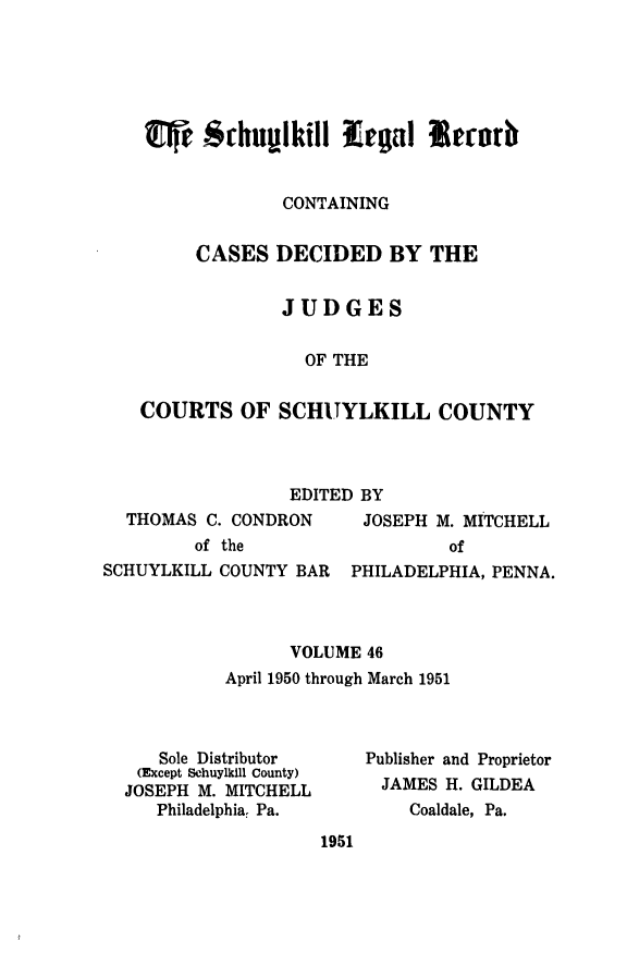 handle is hein.statereports/schuyler0046 and id is 1 raw text is: Me -schulkill EEO l  eforb
CONTAINING
CASES DECIDED BY THE
JUDGES
OF THE
COURTS OF SCHUYLKILL COUNTY

EDITED BY

THOMAS C. CONDRON
of the

JOSEPH M. MITCHELL
of

SCHUYLKILL COUNTY BAR    PHILADELPHIA, PENNA.
VOLUME 46
April 1950 through March 1951

Sole Distributor
(Except Schuylkill County)
JOSEPH M. MITCHELL
Philadelphia, Pa.

Publisher and Proprietor
JAMES H. GILDEA
Coaldale, Pa.

1951


