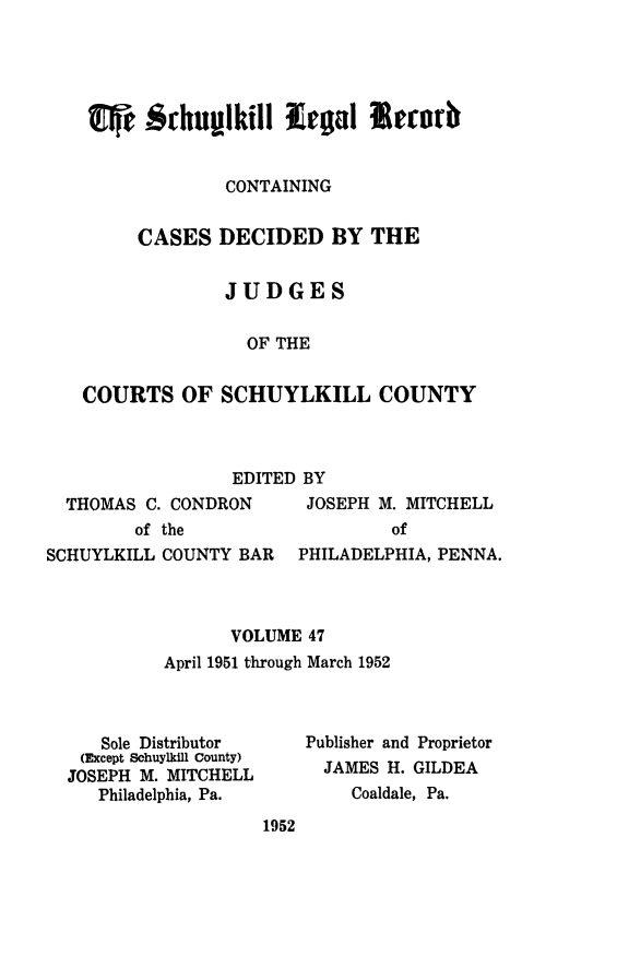handle is hein.statereports/schuyler0047 and id is 1 raw text is: CONTAINING
CASES DECIDED BY THE
JUDGES
OF THE
COURTS OF SCHUYLKILL COUNTY

EDITED BY
THOMAS C. CONDRON      JOSEPH M. MITCHELL
of the                   of
SCHUYLKILL COUNTY BAR   PHILADELPHIA, PENNA.
VOLUME 47
April 1951 through March 1952

Sole Distributor
(Except Schuylkill County)
JOSEPH M. MITCHELL
Philadelphia, Pa.

Publisher and Proprietor
JAMES H. GILDEA
Coaldale, Pa.

1952


