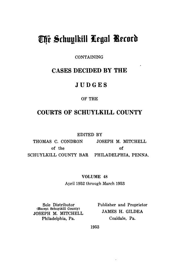 handle is hein.statereports/schuyler0048 and id is 1 raw text is: CONTAINING
CASES DECIDED BY THE
JUDGES
OF THE
COURTS OF SCHUYLKILL COUNTY

EDITED BY
THOMAS C. CONDRON     JOSEPH M. MITCHELL
of the                  of
SCHUYLKILL COUNTY BAR PHILADELPHIA, PENNA.
VOLUME 48
April 1952 through March 1953

Sole Distributor
(Except Schuylkill County)
JOSEPH M. MITCHELL
Philadelphia, Pa.

Publisher and Proprietor
JAMES H. GILDEA
Coaldale, Pa.

1953


