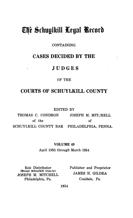 handle is hein.statereports/schuyler0049 and id is 1 raw text is: CONTAINING
CASES DECIDED BY THE
JUDGES
OF THE
COURTS OF SCHUYLKILL COUNTY

EDITED BY

THOMAS C. CONDRON
of the
SCHUYLKILL COUNTY BAR

JOSEPH M. MITCHELL
of
PHILADELPHIA, PENNA.

VOLUME 49
April 1953 through March 1954

Sole Distributor
(Except Schuylkill Cour.ty)
JOSEPH M. MITCHELL
Philadelphia, Pa.

Publisher and Proprietor
JAMES H. GILDEA
Coaldale, Pa.

1954


