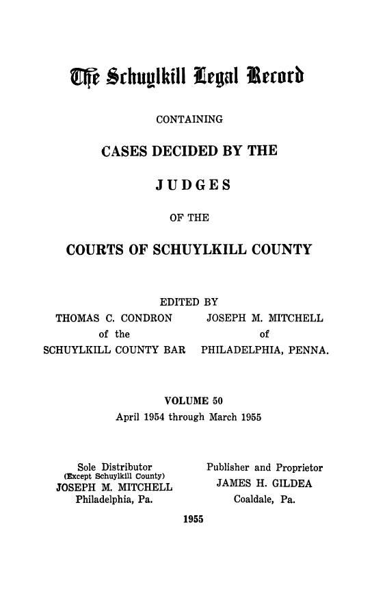 handle is hein.statereports/schuyler0050 and id is 1 raw text is: lI &chtulkill Legal Ireerb
CONTAINING
CASES DECIDED BY THE
JUDGES
OF THE
COURTS OF SCHUYLKILL COUNTY

EDITED BY

THOMAS C. CONDRON
of the

JOSEPH M. MITCHELL
of

SCHUYLKILL COUNTY BAR    PHILADELPHIA, PENNA.
VOLUME 50
April 1954 through March 1955

Sole Distributor
(Except Schuylkill County)
JOSEPH M. MITCHELL
Philadelphia, Pa.

Publisher and Proprietor
JAMES H. GILDEA
Coaldale, Pa.

1955


