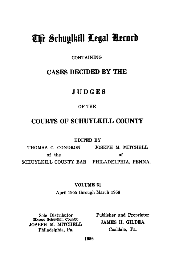 handle is hein.statereports/schuyler0051 and id is 1 raw text is: ~ Schup~lkill lglRecorb
CONTAINING
CASES DECIDED BY THE
JUDGES
OF THE
COURTS OF SCHUYLKILL COUNTY
EDITED BY
THOMAS C. CONDRON    JOSEPH M. MITCHELL
of the                of
SCHUYLKILL COUNTY BAR PHILADELPHIA, PENNA.
VOLUME 51
April 1955 through March 1956
Sole Distributor  Publisher and Proprietor
(Except Schuylkill County)
JOSEPH M. MITCHELL     JAMES H. GILDEA
Philadelphia, Pa.     Coaldale, Pa.
1956


