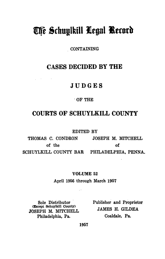 handle is hein.statereports/schuyler0052 and id is 1 raw text is: CONTAINING
CASES DECIDED BY THE
JUDGES
.OF THE
COURTS OF SCHUYLKILL COUNTY

EDITED BY

THOMAS C. CONDRON
of the

JOSEPH M. MITCHELL
of

SCHUYLKILL COUNTY BAR   PHILADELPHIA, PENNA.
VOLUME 52
April 1956 through March 1957

Sole Distributor
(Except Schuylkill County)
JOSEPH M. MITCHELL
Philadelphia, Pa.
1957

Publisher and Proprietor
JAMES H. GILDEA
Coaldale, Pa.


