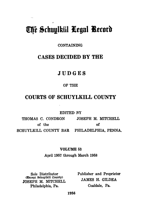 handle is hein.statereports/schuyler0053 and id is 1 raw text is: $ ehumlki l legal Re urb
CONTAINING
CASES DECIDED BY THE
JUDGES
OF THE
COURTS OF SCHUYLKILL COUNTY
EDITED BY
THOMAS C. CONDRON   JOSEPH M. MITCHELL
of the                of
SCHUYLKILL COUNTY BAR PHILADELPHIA, PENNA.
VOLUME 53
April 1957 through March 1958

Sole Distributor
(Except Schuylkill County)
JOSEPH M. MITCHELL
Philadelphia, Pa.

Publisher and Proprietor
JAMES H. GILDEA
Coaldale, Pa.

1956



