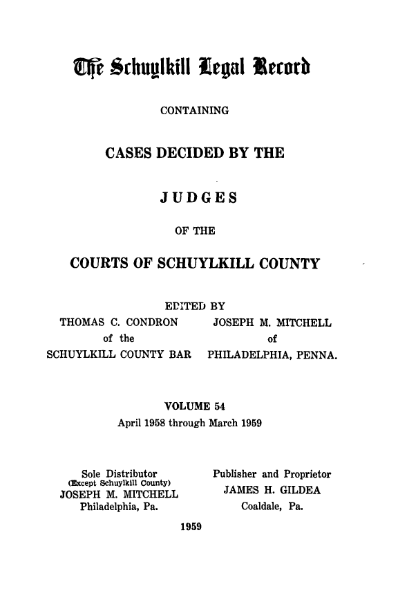 handle is hein.statereports/schuyler0054 and id is 1 raw text is: W   Schup~lkill LealIrorb
CONTAINING
CASES DECIDED BY THE
JUDGES
OF THE
COURTS OF SCHUYLKILL COUNTY

EDITED BY

THOMAS C. CONDRON
of the

JOSEPH M. MITCHELL
of

SCHUYLKILL COUNTY BAR   PHILADELPHIA, PENNA.
VOLUME 54
April 1958 through March 1959

Sole Distributor
(Except Schuylkill County)
JOSEPH M. MITCHELL
Philadelphia, Pa.

Publisher and Proprietor
JAMES H. GILDEA
Coaldale, Pa.

1959


