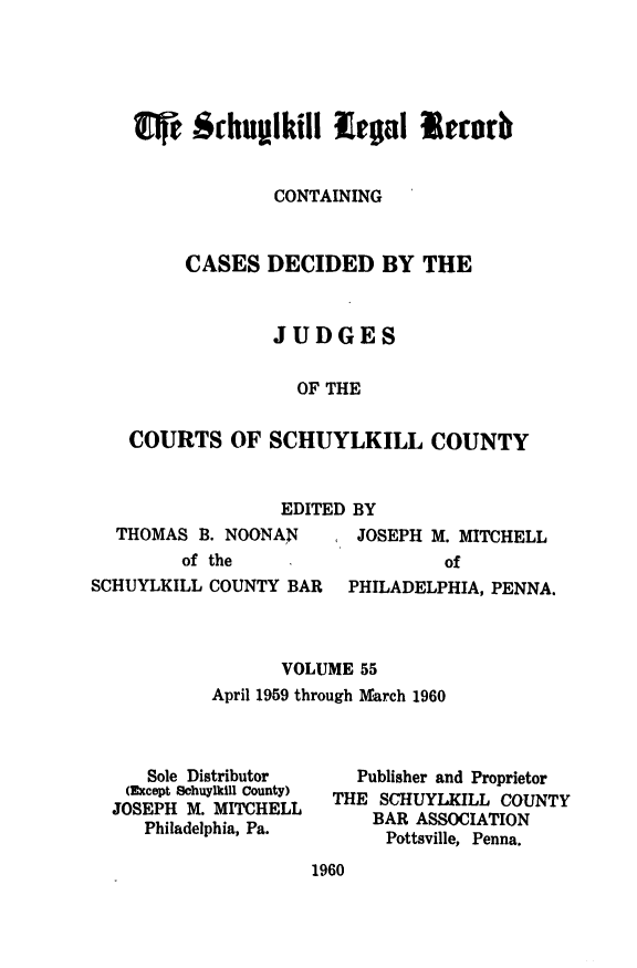 handle is hein.statereports/schuyler0055 and id is 1 raw text is: l   & Shuplkill -lga lcrb
CONTAINING
CASES DECIDED BY THE
JUDGES
OF THE
COURTS OF SCHUYLKILL COUNTY

EDITED BY

THOMAS B. NOONAN
of the

JOSEPH M. MITCHELL
of

SCHUYLKILL COUNTY BAR    PHILADELPHIA, PENNA.
VOLUME 55
April 1959 through lMarch 1960

Sole Distributor
(Except Schuylkill County)
JOSEPH M. MITCHELL
Philadelphia, Pa.

Publisher and Proprietor
THE SCHUYLKILL COUNTY
BAR ASSOCIATION
Pottsville, Penna.

1960


