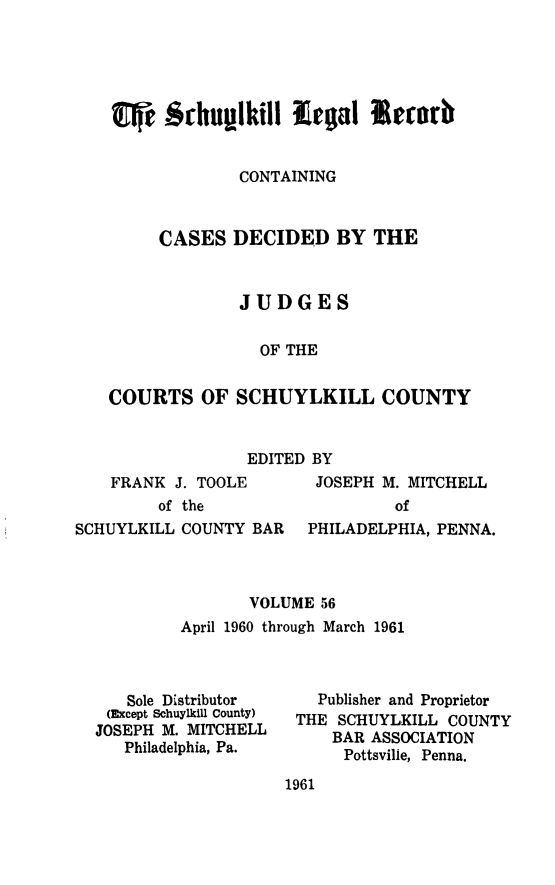 handle is hein.statereports/schuyler0056 and id is 1 raw text is: CONTAINING
CASES DECIDED BY THE
JUDGES
OF THE
COURTS OF SCHUYLKILL COUNTY

EDITED BY

FRANK J. TOOLE
of the

JOSEPH M. MITCHELL
of

SCHUYLKILL COUNTY BAR   PHILADELPHIA, PENNA.
VOLUME 56
April 1960 through March 1961

Sole Distributor
(Except Schuylkill County)
JOSEPH M. MITCHELL
Philadelphia, Pa.

Publisher and Proprietor
THE SCHUYLKILL COUNTY
BAR ASSOCIATION
Pottsville, Penna.

1961



