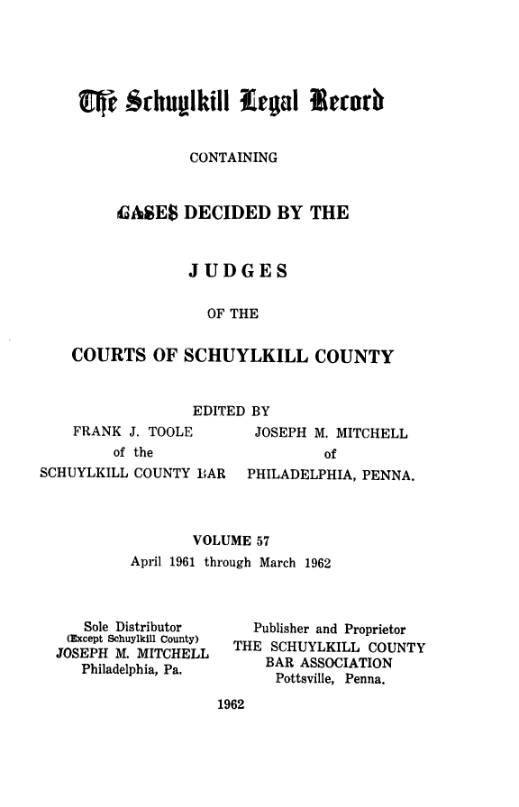 handle is hein.statereports/schuyler0057 and id is 1 raw text is: CONTAINING
GASES DECIDED BY THE
JUDGES
OF THE
COURTS OF SCHUYLKILL COUNTY

EDITED BY

FRANK J. TOOLE
of the
SCHUYLKILL COUNTY BAR

JOSEPH M. MITCHELL
of
PHILADELPHIA, PENNA.

VOLUME 57
April 1961 through March 1962

Sole Distributor
(Except Schuylkill County)
JOSEPH M. MITCHELL
Philadelphia, Pa.

Publisher and Proprietor
THE SCHUYLKILL COUNTY
BAR ASSOCIATION
Pottsville, Penna.

1962


