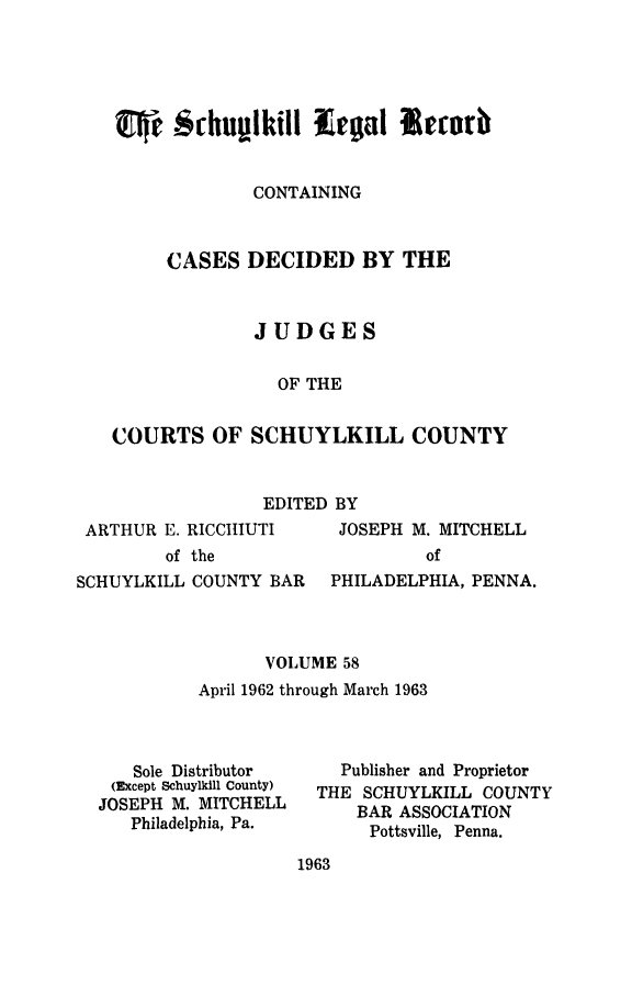 handle is hein.statereports/schuyler0058 and id is 1 raw text is: CONTAINING
CASES DECIDED BY THE
JUDGES
OF THE
COURTS OF SCHUYLKILL COUNTY

EDITED BY

ARTHUR E. RICCItIUTI
of the

JOSEPH M. MITCHELL
of

SCHUYLKILL COUNTY BAR    PHILADELPHIA, PENNA.
VOLUME 58
April 1962 through March 1963

Sole Distributor
(Except Schuylkill County)
JOSEPH M. MITCHELL
Philadelphia, Pa.

Publisher and Proprietor
THE SCHUYLKILL COUNTY
BAR ASSOCIATION
Pottsville, Penna.

1963


